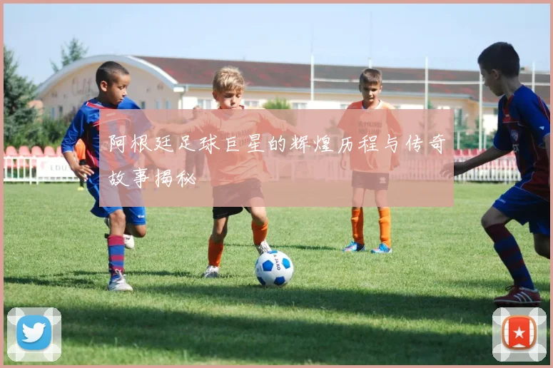 阿根廷足球巨星的辉煌历程与传奇故事揭秘