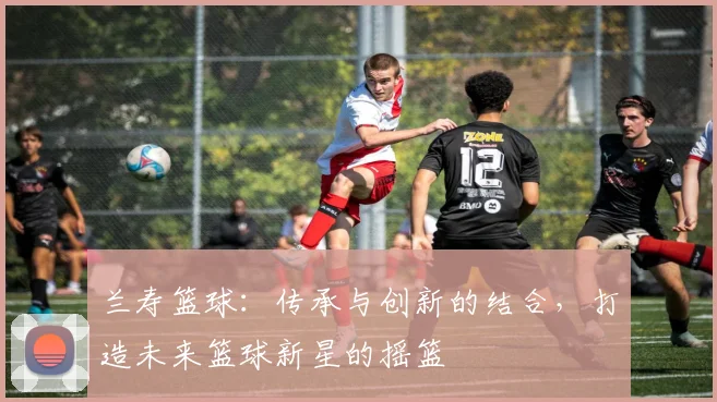 兰寿篮球：传承与创新的结合，打造未来篮球新星的摇篮