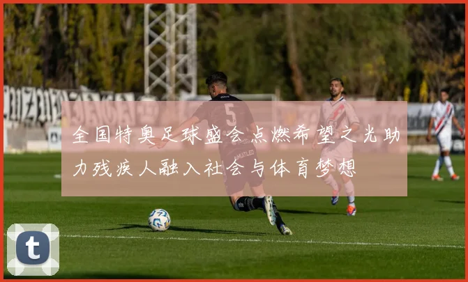 全国特奥足球盛会点燃希望之光助力残疾人融入社会与体育梦想