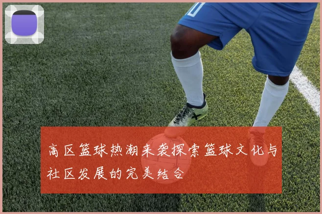 高区篮球热潮来袭探索篮球文化与社区发展的完美结合