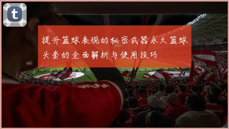 提升篮球表现的秘密武器永久篮球头套的全面解析与使用技巧