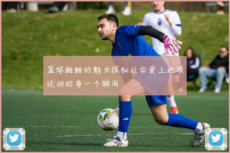 篮球酷酷的魅力探秘让你爱上这项运动的每一个瞬间