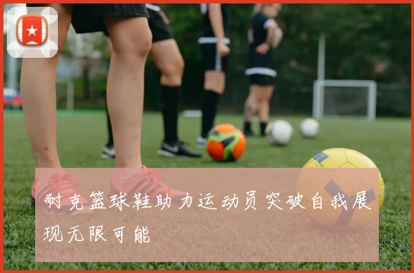 耐克篮球鞋助力运动员突破自我展现无限可能