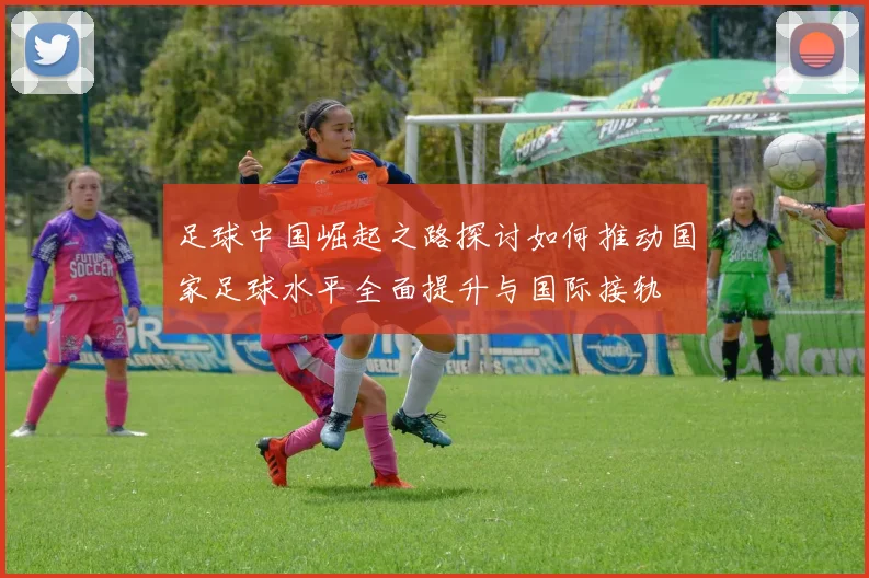 足球中国崛起之路探讨如何推动国家足球水平全面提升与国际接轨